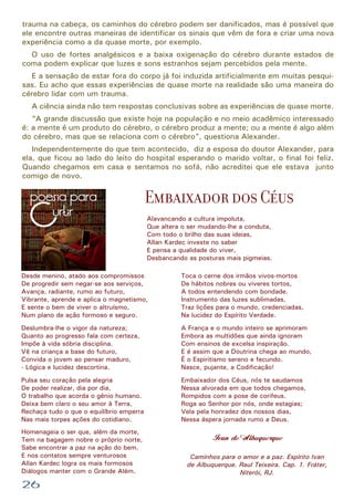 trauma na cabeça, os caminhos do cérebro podem ser danificados, mas é possível que
ele encontre outras maneiras de identificar os sinais que vêm de fora e criar uma nova
experiência como a da quase morte, por exemplo.
O uso de fortes analgésicos e a baixa oxigenação do cérebro durante estados de
coma podem explicar que luzes e sons estranhos sejam percebidos pela mente.
E a sensação de estar fora do corpo já foi induzida artificialmente em muitas pesquisas. Eu acho que essas experiências de quase morte na realidade são uma maneira do
cérebro lidar com um trauma.
A ciência ainda não tem respostas conclusivas sobre as experiências de quase morte.
“A grande discussão que existe hoje na população e no meio acadêmico interessado
é: a mente é um produto do cérebro, o cérebro produz a mente; ou a mente é algo além
do cérebro, mas que se relaciona com o cérebro”, questiona Alexander.
Independentemente do que tem acontecido, diz a esposa do doutor Alexander, para
ela, que ficou ao lado do leito do hospital esperando o marido voltar, o final foi feliz.
Quando chegamos em casa e sentamos no sofá, não acreditei que ele estava junto
comigo de novo.

Embaixador dos Céus
Alavancando a cultura impoluta,
Que altera o ser mudando-lhe a conduta,
Com todo o brilho das suas ideias,
Allan Kardec investe no saber
E pensa a qualidade do viver,
Desbancando as posturas mais pigmeias.
Desde menino, atado aos compromissos
De progredir sem negar-se aos serviços,
Avança, radiante, rumo ao futuro,
Vibrante, aprende e aplica o magnetismo,
E sente o bem de viver o altruísmo,
Num plano de ação formoso e seguro.

Toca o cerne dos irmãos vivos-mortos
De hábitos nobres ou viveres tortos,
A todos entendendo com bondade.
Instrumento das luzes sublimadas,
Traz lições para o mundo, credenciadas,
Na lucidez do Espírito Verdade.

Deslumbra-lhe o vigor da natureza;
Quanto ao progresso fala com certeza,
Impõe à vida sóbria disciplina.
Vê na criança a base do futuro,
Convida o jovem ao pensar maduro,
- Lógica e lucidez descortina.

A França e o mundo inteiro se aprimoram
Embora as multidões que ainda ignoram
Com ensinos de excelsa inspiração.
E é assim que a Doutrina chega ao mundo,
É o Espiritismo sereno e fecundo.
Nasce, pujante, a Codificação!

Pulsa seu coração pela alegria
De poder realizar, dia por dia,
O trabalho que acorda o gênio humano.
Deixa bem claro o seu amor à Terra,
Rechaça tudo o que o equilíbrio emperra
Nas mais torpes ações do cotidiano.

Embaixador dos Céus, nós te saudamos
Nessa alvorada em que todos chegamos,
Rompidos com a pose de corifeus.
Roga ao Senhor por nós, onde estagias;
Vela pela honradez dos nossos dias,
Nessa áspera jornada rumo a Deus.

Homenageia o ser que, além da morte,
Tem na bagagem nobre o próprio norte,
Sabe encontrar a paz na ação do bem.
E nos contatos sempre venturosos
Allan Kardec logra os mais formosos
Diálogos manter com o Grande Além.

26

Ivan de Albuquerque
Caminhos para o amor e a paz. Espírito Ivan
de Albuquerque. Raul Teixeira. Cap. 1. Fráter,
Niterói, RJ.

 