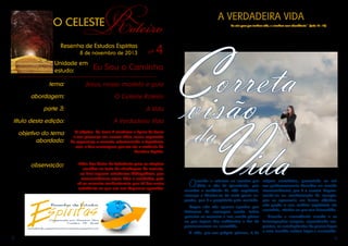 Roteiro

A VERDADEIRA VIDA

O CELESTE

Resenha de Estudos Espíritas
8 de novembro de 2013

Unidade em
estudo:

nº

4

Eu Sou o Caminho

tema:

Jesus, nosso modelo e guia

abordagem:

O Celeste Roteiro

parte 3:

A Vida

título desta edição:

A Verdadeira Vida

objetivo do tema
abordado:

O objetivo do tema é enaltecer a figura de Jesus
e sua presença em nossas vidas, como expressão
de esperança e consolo, relacionando o Espiritismo
com a Sua mensagem, por ser ela a essência da
Doutrina Espírita.

observação:

Além das Notas de Referência para as citações
contidas no texto de abordagem do assunto,
ao final seguem referências bibliográficas, que
recomendamos sejam lidas e estudadas, pois
ali se encontra conhecimento que irá dar maior
substância ao que ora nos dispomos aprender.

2

Eu vim para que tenham vida, e a tenham com abundância.” (João 10 : 10)

C
V

orreta
visão
da
ida
Q

uando a criatura se resolve por
diluir o véu da ignorância, que
encobre a realidade da vida espiritual,
começa a libertar-se da mais grave cegueira, que é a propiciada pela vontade.

origem metafísica, possuindo as raízes poderosamente fincadas no mundo
transcendental, que é o causal. Expressando-se na condensação da energia,
que se apresenta em forma objetiva,
Cegos não são apenas aqueles que não perde o seu caráter espiritual; elo
deixaram de enxergar; senão todos contrário, vitaliza-se por seu intermédio.
quantos se recusam a ver, sendo piores
Quando a consciência acorda e as
os que fogem das evidências a fim de interrogações surgem, aguardando respostas, as contingências do prazer fugaz
permanecerem na escuridão.
A vida, por sua própria gênese, é de e sem sentido cedem lugar a necessida-

3

 