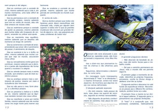 nem sempre é tão alegre;.

harmonia.

Que eu continue com a vontade de
Que eu acalente a vontade de ser
viver, mesmo sabendo que a vida é, em grande, mesmo sabendo que minha
muitos momentos, uma lição difícil de parcela de contribuição no mundo é peser aprendida.
quena.
Que eu permaneça com a vontade de
E, acima de tudo...
ter grandes amigos, mesmo sabendo
Que eu lembre sempre que todos nós
que com as voltas do mundo, eles vão fazemos parte desta maravilhosa teia
indo embora de nossas vidas.
chamada vida, criada por alguém bem
Que eu realimente sempre a vontade superior a todos nós! E que as grandes
de ajudar as pessoas, mesmo sabendo mudanças não ocorrem por grandes feique muitas delas são incapazes de ver, tos de alguns e, sim, nas pequenas parsentir, entender ou utilizar esta ajuda.
celas cotidianas de todos nós!
Que eu mantenha meu equilíbrio,
mesmo sabendo que os desafios são
inúmeros ao longo do caminho.

-o-

Que eu exteriorize a vontade de amar,
entendendo que amar não é sentimento
de posse, é sentimento de doação.
Que eu sustente a luz e o brilho no
olhar, mesmo sabendo que muitas coisas que vejo no mundo, escurecem
meus olhos.

O

Que eu pratique sempre mais o sentimento de justiça, mesmo em meio à
turbulência dos interesses.
Que eu não perca o meu forte abraço, e o distribua sempre.
Que eu perpetue a beleza e o brilho
de ver, mesmo sabendo que as lágrimas também brotam dos meus olhos.
Que eu manifeste o amor por minha
família, mesmo sabendo que ela muitas
vezes me exige muito para manter sua

12

Chico Xavier

Que eu retroalimente minha garra em
continuar, mesmo sabendo que a derrota e a perda são ingredientes tão fortes
quanto o sucesso e a alegria.
Que eu atenda sempre mais à minha
intuição, que sinaliza o que de mais autêntico possuo.

Três
letras apenas
homem não teria alcançado o pos- duzirá.
sível se, repetidas vezes, não tivesO aprendiz preguiçoso declara:
se tentado o impossível, citou Max We— Não descreio da bondade de Jeber.
sus, mas não tenho forças para o traIsso a dizer-nos que precisamos to- balho cristão.
mar da charrua e não olharmos para
— Sei que o caminho permanece em
trás.
Jesus, mas o mundo não me permite
Seguirmos, determinados e destemi- segui-lo.
dos, no rumo certo.
O primeiro galga a montanha da deEm mensagem muito interessante, cisão. Identifica as próprias fraquezas,
denominada O “mas” e os discípulos 6, entretanto, confia no Divino Amigo e
o Espírito Emmanuel, aclara-nos sobre delibera viver-lhe as lições.
aspectos de incerteza que algumas veO segundo estima o descanso no vale
zes nos vemos defrontado:
fundo da experiência inferior. ReconheO discípulo aplicado assevera:
ce as graças que o Mestre lhe conferiu,
— De mim mesmo, nada possuo de todavia, prefere furtar-se a elas.
bom, mas Jesus me suprirá de recurO primeiro fixou a mente na luz divisos, segundo as minhas necessidades. na e segue adiante. O segundo parou o
— Não disponho de perfeito conheci- pensamento nas próprias limitações.
mento do caminho, mas Jesus me conO “mas” é a conjunção que, nos
6	
XAVIER, Francisco, C. Pão nosso. Pelo Espírito Emma- processos verbalistas, habitualmente
nuel. 18.ed. Rio de Janeiro: FEB, 1998. Cap. 79, p. 169-170.

13

 