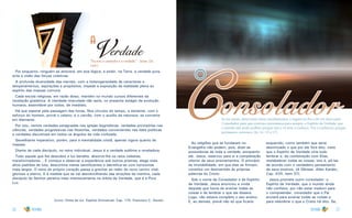 26 27
a
Verdade
“Eu sou o caminho e a verdade.” - Jesus. (Jo.
14:6.)
Por enquanto, ninguém se atreverá, em boa lógica, a exibir, na Terra, a verdade pura,
ante a visão das forças coletivas.
A profunda diversidade das mentes, com a heterogeneidade de caracteres e
temperamentos, aspirações e propósitos, impede a exposição da realidade plena ao
espírito das massas comuns.
Cada escola religiosa, em razão disso, mantém no mundo cursos diferentes da
revelação gradativa. A claridade imaculada não seria, no presente estágio da evolução
humana, assimilável por todos, de imediato.
Há que esperar pela passagem das horas. Nos círculos do tempo, a semente, com o
esforço do homem, provê o celeiro; e o carvão, com o auxílio da natureza, se converte
em diamante.
Por isto, vemos verdades estagnadas nas igrejas dogmáticas, verdades provisórias nas
ciências, verdades progressivas nas filosofias, verdades convenientes nas lides políticas
e verdades discutíveis em todos os ângulos da vida civilizada.
Semelhante imperativo, porém, para a mentalidade cristã, apenas vigora quanto às
massas.
Diante de cada discípulo, no reino individual, Jesus é a verdade sublime e reveladora.
Todo aquele que lhe descobre a luz bendita, absorve-lhe os raios celestes,
transformadores... E começa a observar a experiência sob outros prismas, elege mais
altos padrões de luta, descortina metas santificantes e identifica-se com horizontes
mais largos. O reino do próprio coração passa a gravitar ao redor do novo centro vital,
glorioso e eterno. E à medida que se vai desvencilhando das atrações da mentira, cada
discípulo do Senhor penetra mais intensivamente na órbita da Verdade, que é a Pura
Luz.
(Livro: Vinha de luz. Espírito Emmanuel. Cap. 175. Francisco C. Xavier)
Consolador
o
Se me amais, observareis meus mandamentos, e rogarei ao Pai e ele vos dará outro
Consolador, para que convosco permaneça para sempre, o Espírito da Verdade, que
o mundo não pode acolher, porque não o vê nem o conhece. Vós o conheceis, porque
permanece convosco. (Jo. 14 : 15 a 17).
As religiões que se fundaram no
Evangelho não podem, pois, dizer-se
possuidoras de toda a verdade, porquanto
ele, Jesus, reservou para si a completação
ulterior de seus ensinamentos. O princípio
da imutabilidade, em que elas se firmam,
constitui um desmentido às próprias
palavras do Cristo.
Sob o nome de Consolador e de Espírito
de Verdade, Jesus anunciou a vinda
daquele que havia de ensinar todas as
coisas e de lembrar o que ele dissera.
Logo, não estava completo o seu ensino.
E, ao demais, prevê não só que ficaria
esquecido, como também que seria
desvirtuado o que por ele fora dito, visto
que o Espírito de Verdade viria tudo
lembrar e, de combinação com Elias,
restabelecer todas as coisas, isto é, pô-las
de acordo com o verdadeiro pensamento
de seus ensinos. (A Gênese. Allan Kardec,
Cap. XVII, item 37).
Jesus promete outro consolador: o
Espírito de Verdade, que o mundo ainda
não conhece, por não estar maduro para
o compreender, consolador que o Pai
enviará para ensinar todas as coisas e
para relembrar o que o Cristo há dito. Se,
 