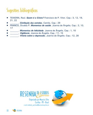 30
Sugestões bibliográficas
•	 TEIXEIRA, Raul. Quem é o Cristo? Francisco de P. Vitor. Cap.: 3, 12, 19,
21, 22
•	 ________. Cintilação das estrelas. Camilo. Cap.: 29
•	 FRANCO, Divaldo P. Momentos de saúde. Joanna de Ângelis. Cap.: 2, 10,
17 	
•	 ________. Momentos de felicidade. Joanna de Ângelis. Cap.: 1, 10
•	 ________. Vigilância. Joanna de Ângelis. Cap.: 11, 15
•	 ________. Vitória sobre a depressão. Joanna de Ângelis. Cap.: 12, 26
 