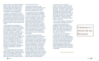 6 7
desenvolvidas em moralidade e sabedoria,
segundo a idade. Seria injusto pedir ao
Espírito infantil méritos iguais aos que
se podem esperar de um Espírito que
viu e aprendeu muito. Daí uma grande
diferenciação nas responsabilidades.
O Espírito só estará verdadeiramente
preparado para a liberdade no dia em que
as leis universais, que lhe são externas, se
tornem internas e conscientes em razão de
sua própria evolução. No dia em que ele se
penetrar da lei e fizer dela a norma de suas
ações, terá atingido o ponto moral em que
o homem se possui, domina e governa a si
mesmo.
Daí em diante já não precisará do
constrangimento e da autoridade sociais
para corrigir-se. E dá-se com a coletividade
o que se dá com o indivíduo. Um povo
só é verdadeiramente livre, digno da
liberdade, se aprendeu a obedecer a essa
lei interna, lei moral, eterna e universal,
que não emana nem do poder de uma
casta, nem da vontade das multidões, mas
de um Poder mais alto. Sem a disciplina
moral que cada qual deve impor a si
mesmo, as liberdades não passam de um
logro; tem-se a aparência, mas não os
costumes de um povo livre. A sociedade
fica exposta, pela violência de suas
paixões e a intensidade de seus apetites,
a todas as complicações, a todas as
desordens.
Tudo o que se eleva para a luz eleva-se
para a liberdade. Esta se expande plena e
inteira na vida superior. A alma sofre tanto
mais o peso das fatalidades materiais
quanto mais atrasada e inconsciente é,
tanto mais livre se torna quanto mais se
eleva e aproxima do divino.
No estado de ignorância, é uma
felicidade para ela estar submetida a uma
direção. Mas, quando sábia e perfeita,
goza da sua liberdade na luz divina.
Em tese geral, todo homem chegado
ao estado de razão é livre e responsável
na medida do seu adiantamento. Passo
em claro os casos em que, sob o domínio
de uma causa qualquer, física ou moral,
doença ou obsessão, o homem perde
o uso de suas faculdades. Não se pode
desconhecer que o físico exerce, às
vezes, grande influência sobre o moral;
todavia, na luta travada entre ambos, as
almas fortes triunfam sempre. Sócrates
dizia que havia sentido germinar em si os
instintos mais perversos e que os domara.
Havia nesse filósofo duas correntes de
forças contrárias, uma orientada para o
mal, outra para o bem. Era a última que
predominava.
Há também causas secretas que
muitas vezes atuam sobre nós. Às vezes
a intuição vem combater o raciocínio,
impulsos partidos da consciência profunda
nos determinam num sentido não previsto.
Não é a negação do livre-arbítrio; é a ação
da alma em sua plenitude, intervindo no
curso de seus destinos, ou então será a
influência exercida pelos nossos Guias
invisíveis, que nos impele em direção
ao plano divino, ou ainda a intervenção
de uma Inteligência que, vindo de mais
longe e mais alto, procura arrancar-nos às
contingências inferiores e levar-nos para as
cumeadas. Em todos esses casos, porém,
é somente nossa vontade que rejeita ou
aceita e decide em última instância.
Em resumo, em vez de negar ou
afirmar o livre-arbítrio, segundo a escola
filosófica a que se pertença, seria mais
exato dizer: “O homem é o obreiro de sua
libertação.” Ele atinge o estado completo
de liberdade pelo cultivo íntimo e pela
valorização de suas potências ocultas. Os
obstáculos acumulados em seu caminho
são meramente meios de o obrigar a sair
da indiferença e a utilizar suas forças
latentes. Todas as dificuldades materiais
podem ser vencidas.
Somos todos solidários e a liberdade de
cada um liga-se à liberdade dos outros.
Libertando-se das paixões e da
ignorância, cada homem liberta seus
semelhantes. Tudo o que contribui para
dissipar da inteligência as trevas e fazer
recuar o mal torna a humanidade mais
livre, mais consciente de si mesma, de
seus deveres e potências.
Elevemo-nos, pois, à consciência
de nosso papel e nosso objetivo e
seremos livres. Com os nossos esforços,
ensinamentos e exemplos asseguraremos
a vitória da vontade, assim como do bem,
e em vez de formarmos seres passivos,
curvados ao jugo da matéria, expostos
à incerteza e inércia, teremos feito
almas verdadeiramente livres, soltas das
cadeias da fatalidade e pairando acima do
mundo pela superioridade das qualidades
conquistadas.
O homem é o
obreiro de sua
libertação
 