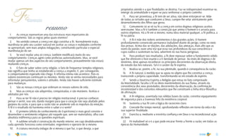 34 35
Fé
a
verdadeira
1.	 As crenças representam uma das estruturas mais importantes do
comportamento. São as regras pelas quais vivemos!
2.	 No sentido comum a crença em algo constitui a fé. Normalmente inata,
manifesta-se pelo seu caráter natural em aceitar as coisas e realidades conforme
se apresentam, sem mais amplas indagações, constituindo particular e especial
manifestação do ser.
3.	 Se você mudar uma só crença, também modificará muito do seu
comportamento. Crenças agem como profecias autorrealizáveis. Mas, se você
mudar apenas um dos aspectos do seu comportamento, provavelmente não estará
mudando crenças.
4.	 O fato de saber sobre certa religião, o fato de frequentar templos religiosos,
não significa que tenha se estabelecido a crença a respeito. E, por conseguinte,
o comportamento esperado não chega. A reforma íntima não acontece. Pois os
valores existenciais continuam os mesmos. Ainda não se sentiu necessidades para
reformular pensamentos, valores e atitudes. Ainda não houve suficiente estímulo
para mudanças.
5.	 São as nossas crenças que ordenam os nossos valores de vida.
6.	 Mas as crenças são adquiridas, conquistadas, e são mutáveis. Aceitas e
adotadas por nós.
7.	 Para se ter fé não é preciso ter religião institucional, é preciso conhecer,
pensar e sentir, isso sim, dando margem para que o coração não seja abafado pelos
gorjeios da razão, e para que a razão não se amolente sob os impulsos da emoção.
A fé é o resultado da harmonia entre o saber e o sentir!
8.	 O primeiro (efeito do conhecimento do Espiritismo) e mais geral consiste e
desenvolver o sentimento religioso até naquele que, sem ser materialista, olha com
absoluta indiferença para as questões espirituais.
9.	 A sublime virtude é construção do mundo interior, em cujo desdobramento
cada aprendiz funciona como orientador, engenheiro e operário de si mesmo.
10.	 A criatura necessita indagar de si mesma o que faz, o que deseja, a que
resumo
propósitos atende e a que finalidades se destina. Faz-se indispensável examinar-se,
emergir da animalidade e erguer-se para senhorear o próprio caminho.
11.	 Para ser proveitosa, a fé tem de ser ativa; não deve entorpecer-se. Mãe
de todas as virtudes que conduzem a Deus, cumpre-lhe velar atentamente pelo
desenvolvimento dos filhos que gerou.
12.	 Comumente só se vê na fé a crença em certos dogmas religiosos aceitos
sem-exame. Mas a fé é também a convicção que anima o homem e o arrasta para
outros objetivos. Há a fé em si mesmo, numa obra material qualquer, a fé política, a
fé na pátria.
13.	 A fé é mãe dos nobres sentimentos e das grandes ações. O homem
profundamente convencido permanece inabalável diante do perigo, como no meio
das provas. Acima das se¬duções, das adulações, das ameaças, mais alto que as
vozes da paixão, ouve uma voz que ecoa nas profundezas da sua consciência e
cujos ruídos o sustentam na luta, advertem-no nas horas perigosas.
14.	 Para produzir tais resultados, a fé deve repousar sobre o fundamento sólido
que lhe oferecem o livre exame e a li¬berdade de pensar. Ao invés de dogmas e de
mistérios, deve apenas reconhecer os princípios decorrentes da observação direta,
do estudo das leis naturais. Tal é o caráter da fé espírita.
15.	 Realiza-se, porém, a fé, na sua plenitude, quando é consequência da razão.
16.	 A fé natural, à medida que se apoia no objeto que lhe constitui a crença,
transcende a própria capacidade, transformando-se em estado de espírito.
17.	 Sendo a Doutrina Espírita a Religião que estua no fato comprovado
da Imortalidade, faculta à fé os óleos mantenedores da sua flama, através da
consistência dos seus postulados, decorrentes da observação, da confirmação
incontestável e dos conceitos relevantes que lhe constituem a linha ético-filosófica
de afirmação.
18.	 A fé religiosa, assentada nas sólidas bases da razão, constitui equipamento
de segurança para a travessia feliz da existência corporal.
19.	 Sustenta a tua fé com a lógica do raciocínio claro.
20.	 Concede-lhe tempo mental, aprofundando reflexões em torno da vida e da
sua superior finalidade.
21.	 Exercita-a, mediante a irrestrita confiança em Deus e na incondicional ação
do bem.
22.	 Fé inabalável só o é a que pode encarar frente a frente a razão, em todas as
épocas da Humanidade.
 