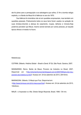 ele foi páreo para a perseguição e as sabotagens que sofreu. E fim a bomba relógio
explodiu, e o Barão de Mauá foi à falência no ano de 1875.
Sua falência foi dramática não só em questões empresariais, mas também em
questões pessoais. Praticamente todos os seus bens foram usados na quitação de
suas dívidas,incluindo a aliança de casamento, roupas, talheres e imóveis.Hoje
podemos perceber que Mauá, mesmo sendo barrado por outras pessoas, já naquela
época olhava e investia no futuro.

Referências:
COTRIM, Gilberto. História Global – Brasil e Geral. 8ª Ed. São Paulo: Saraiva, 2007.

MANNARINO, Remo. Barão de Mauá, Pioneiro da Indústria no Brasil, 2007.
Disponível

em

<http://ohomemhorizontal.blogspot.com.br/2007/08/baro-de-mau-

pioneiro-da-indstria-no.html> Acesso em: 24 de setembro de 2013, 20h15min.

MARINGONI, Gilberto. O Mauá que Fica. Disponível em:
<http://www.brmaua.com.br/o-maua-que-fica/> Acesso em: 24 de setembro de 2013,
19h45min.

MAUÁ - o Imperador e o Rei. Diretor Sérgio Rezende. Brasil, 1999. 134 min.

 
