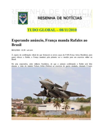 TUDO GLOBAL – 08/11/2010
Esperando anúncio, França manda Rafales ao
Brasil
08/11/2010 - 21:39 - uol.com
À espera da confirmação oficial de que fornecerá os novos caças da FAB (Força Aérea Brasileira), para
quem oferece o Rafale, a França mandará pela primeira vez o modelo para um exercício militar no
Brasil.
Há uma expectativa, entre militares brasileiros, de que o anúncio confirmando o Rafale será feito
durante a visita do ministro Nelson Jobim (Defesa) ao exercício de guerra simulada, chamado Cruzex.
 