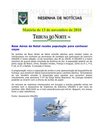 Matéria de 13 de novembro de 2010
Base Aérea de Natal recebe população para conhecer
caças
Os portões da Base Aérea de Natal estarão abertos para receber todos os
interessados em conhecer as aeronaves de combate que participam do exercício
CRUZEX V neste sábado, 13 de novembro, das 9h às 16h30. A CRUZEX é o maior
exercício de guerra aérea simulada da América do Sul. A população poderá ver de
perto caças do Brasil, Chile, Estados Unidos, França e Uruguai, como os A-1, F-5,
F-16, A-37 e Rafale. A entrada é franca.
A programação inclui a exposição de aviões e uma apresentação da Esquadrilha da
Fumaça, que estará em Natal exclusivamente para o portões abertos. Simuladores
de voo também estarão à disposição para aqueles que quiserem pilotar
virtualmente uma aeronave T-27 da Força Aérea Brasileira. As crianças também
poderão se divertir com a oficina de aviões de papel.
Os veículos de imprensa interessados em divulgar o evento poderão entrar em
contato com a Assessoria de Imprensa do Exercício CRUZEX V por meio do
telefone (84) 3644-9102 ou e-mail press@cruzex.aer.mil.br. Seguem, em anexo,
fotos e spot radiofônico.
Fonte: Assessoria CRUZEX
 