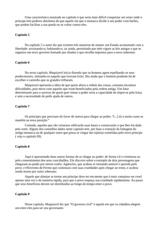 Uma característica mostrada no capítulo é que seria mais difícil conquistar um reino onde o
príncipe tem poderes absolutos do que aquele em que o monarca divide o seu poder com barões,
que podem facilitar a sua queda ou se voltar contra eles.
Capítulo 5
No capítulo 5 o autor diz que existem três maneiras de manter um Estado acostumado com a
liberdade: arruinando-o; habitando-o; ou ainda, permitindo que nele vigore as leis antigas e que se
organize um novo governo formado por aliados e que recolha impostos para o novo soberano.
Capítulo 6
No sexto capítulo, Maquiavel inicia dizendo que os homens agem espelhando os seus
predecessores, imitando-os naquilo que tiveram êxito. Diz ainda que o homem prudente há de
escolher o caminho que os grandes trilharam.
Maquiavel apresenta a ideia de que quem altera a ordem das coisas, costuma encontrar
dificuldades, pois mexe com aqueles que eram beneficiados pela ordem antiga. Um fator
determinante para o sucesso de quem quer tomar o poder seria a capacidade de impor-se pela força
e sem a necessidade de pedir ajuda de outros.
Capítulo 7
Os príncipes que precisam do favor de outros para chegar ao poder, “[...] só a muito custo se
mantêm na nova posição.”
Contudo, aqueles que são virtuosos edificarão suas bases e conservarão o que lhes foi dado
pela sorte. Alguns dos conselhos dados neste capítulo tem por base a extinção da linhagem do
antigo monarca ou de qualquer outro que possa se vingar das injúrias cometidas pelo novo príncipe
( veja o capítulo III)
Capítulo 8
Aqui é apresentado duas outras formas de se chegar ao poder: de forma vil e criminosa ou
pelo consentimento dos seus concidadãos. Ele discorre sobre o exemplo de dois personagens que
chegaram ao poder por meios cruéis: Agátocles, que acabou se tornando amável e querido pelo
povo; e Oliverotto de Fermo que continuou com suas crueldades após chegar ao trono, e acabou
sendo morto por outro soberano.
Aquele que almejar se tornar um príncipe deve ter em mente que é mais vantajoso ser cruel
apenas uma vez e de maneira rápida, para que o povo esqueça sua crueldade rapidamente. Ao passo
que seus benefícios devem ser distribuídos ao longo do tempo entre o povo.
Capítulo 9
Nesse capítulo, Maquiavel diz que “O governo civil” é aquele em que os cidadãos elegem
um entre eles para ser seu governante.
 