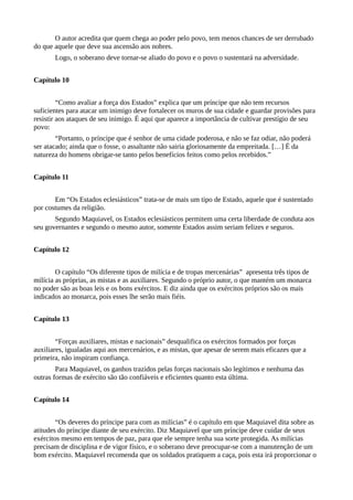 O autor acredita que quem chega ao poder pelo povo, tem menos chances de ser derrubado
do que aquele que deve sua ascensão aos nobres.
Logo, o soberano deve tornar-se aliado do povo e o povo o sustentará na adversidade.
Capítulo 10
“Como avaliar a força dos Estados” explica que um príncipe que não tem recursos
suficientes para atacar um inimigo deve fortalecer os muros de sua cidade e guardar provisões para
resistir aos ataques de seu inimigo. É aqui que aparece a importância de cultivar prestígio de seu
povo:
“Portanto, o príncipe que é senhor de uma cidade poderosa, e não se faz odiar, não poderá
ser atacado; ainda que o fosse, o assaltante não sairia gloriosamente da empreitada. […] É da
natureza do homens obrigar-se tanto pelos benefícios feitos como pelos recebidos.”
Capítulo 11
Em “Os Estados eclesiásticos” trata-se de mais um tipo de Estado, aquele que é sustentado
por costumes da religião.
Segundo Maquiavel, os Estados eclesiásticos permitem uma certa liberdade de conduta aos
seu governantes e segundo o mesmo autor, somente Estados assim seriam felizes e seguros.
Capítulo 12
O capítulo “Os diferente tipos de milícia e de tropas mercenárias” apresenta três tipos de
milícia as próprias, as mistas e as auxiliares. Segundo o próprio autor, o que mantém um monarca
no poder são as boas leis e os bons exércitos. E diz ainda que os exércitos próprios são os mais
indicados ao monarca, pois esses lhe serão mais fiéis.
Capítulo 13
“Forças auxiliares, mistas e nacionais” desqualifica os exércitos formados por forças
auxiliares, igualadas aqui aos mercenários, e as mistas, que apesar de serem mais eficazes que a
primeira, não inspiram confiança.
Para Maquiavel, os ganhos trazidos pelas forças nacionais são legítimos e nenhuma das
outras formas de exército são tão confiáveis e eficientes quanto esta última.
Capítulo 14
“Os deveres do príncipe para com as milícias” é o capítulo em que Maquiavel dita sobre as
atitudes do príncipe diante de seu exército. Diz Maquiavel que um príncipe deve cuidar de seus
exércitos mesmo em tempos de paz, para que ele sempre tenha sua sorte protegida. As milícias
precisam de disciplina e de vigor físico, e o soberano deve preocupar-se com a manutenção de um
bom exército. Maquiavel recomenda que os soldados pratiquem a caça, pois esta irá proporcionar o
 
