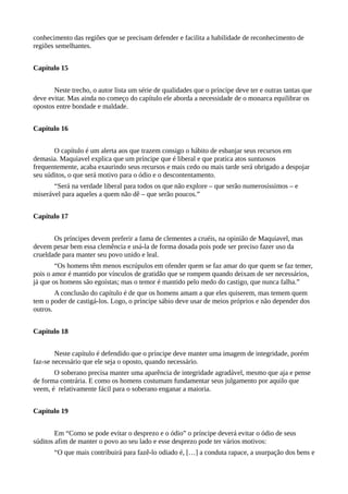 conhecimento das regiões que se precisam defender e facilita a habilidade de reconhecimento de
regiões semelhantes.
Capítulo 15
Neste trecho, o autor lista um série de qualidades que o príncipe deve ter e outras tantas que
deve evitar. Mas ainda no começo do capítulo ele aborda a necessidade de o monarca equilibrar os
opostos entre bondade e maldade.
Capítulo 16
O capítulo é um alerta aos que trazem consigo o hábito de esbanjar seus recursos em
demasia. Maquiavel explica que um príncipe que é liberal e que pratica atos suntuosos
frequentemente, acaba exaurindo seus recursos e mais cedo ou mais tarde será obrigado a despojar
seu súditos, o que será motivo para o ódio e o descontentamento.
“Será na verdade liberal para todos os que não explore – que serão numerosíssimos – e
miserável para aqueles a quem não dê – que serão poucos.”
Capítulo 17
Os príncipes devem preferir a fama de clementes a cruéis, na opinião de Maquiavel, mas
devem pesar bem essa clemência e usá-la de forma dosada pois pode ser preciso fazer uso da
crueldade para manter seu povo unido e leal.
“Os homens têm menos escrúpulos em ofender quem se faz amar do que quem se faz temer,
pois o amor é mantido por vínculos de gratidão que se rompem quando deixam de ser necessários,
já que os homens são egoístas; mas o temor é mantido pelo medo do castigo, que nunca falha.”
A conclusão do capítulo é de que os homens amam a que eles quiserem, mas temem quem
tem o poder de castigá-los. Logo, o príncipe sábio deve usar de meios próprios e não depender dos
outros.
Capítulo 18
Neste capítulo é defendido que o príncipe deve manter uma imagem de integridade, porém
faz-se necessário que ele seja o oposto, quando necessário.
O soberano precisa manter uma aparência de integridade agradável, mesmo que aja e pense
de forma contrária. E como os homens costumam fundamentar seus julgamento por aquilo que
veem, é relativamente fácil para o soberano enganar a maioria.
Capítulo 19
Em “Como se pode evitar o desprezo e o ódio” o príncipe deverá evitar o ódio de seus
súditos afim de manter o povo ao seu lado e esse desprezo pode ter vários motivos:
“O que mais contribuirá para fazê-lo odiado é, […] a conduta rapace, a usurpação dos bens e
 