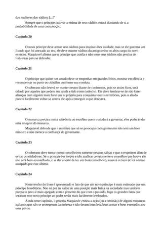 das mulheres dos súditos [...]”
Sempre que o príncipe cultivar a estima de seus súditos estará afastando de si a
probabilidade de uma conspiração.
Capítulo 20
O novo príncipe deve armar seus súditos para inspirar-lhes lealdade, mas se ele governa um
Estado que foi anexado ao seu, ele deve manter súditos do antigo reino os altos cargo do novo
exercito. Maquiavel afirma que o príncipe que confia e não teme seus súditos não precisa de
fortalezas para se defender.
Capítulo 21
O príncipe que quiser ser amado deve se empenhar em grandes feitos, mostrar excelência e
recompensar ou punir os cidadãos conforme sua conduta.
O soberano não deverá se manter neutro diante de confrontos, pois se assim fizer, será
odiado por aqueles que pedem sua ajuda e tido como indeciso. Ele deve lembrar-se de não fazer
alianças com alguém mais forte que si próprio para conquistar outros territórios, pois o aliado
poderá facilmente voltar-se contra ele após conseguir o que desejava.
Capítulo 22
O monarca precisa muita sabedoria ao escolher quem o ajudará a governar, eles poderão dar
uma imagem do monarca.
Maquiavel defende que o ministro que só se preocupa consigo mesmo não será um bom
ministro e não merece a confiança do governante.
Capítulo 23
O soberano deve tomar como conselheiros somente pessoas sábias e que o respeitem afim de
evitar os aduladores. Se o príncipe for inépto e não analisar corretamente o conselhos que houve ele
não será bem aconselhado; e se der a sorte de ter um bom conselheiro, correrá o risco de ter o trono
usurpado por este último.
Capítulo 24
Neste trecho do livro é apresentado o fato de que um novo príncipe é mais estimado que um
príncipe hereditário. Não só por ter saído de uma posição mais baixa na sociedade mas também
porque o povo é mais apegado com o presente do que com o passado, logo os grandes fatos que
levaram esse novo príncipe ao poder serão mais facilmente lembrados.
Ainda neste capítulo, o próprio Maquiavle critica a ação (ou a omissão) de alguns monarcas
italianos que não se protegeram da nobreza e não deram boas leis, boas armas e bons exemplos aos
seus povos.
 