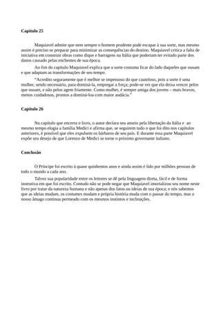 Capítulo 25
Maquiavel admite que nem sempre o homem prudente pode escapar à sua sorte, mas mesmo
assim é preciso se preparar para minimizar as consequências do destino. Maquiavel critica a falta de
iniciativa em construir obras como dique e barragens na Itália que poderiam ter evitado parte dos
danos causado pelas enchentes de sua época.
Ao fim do capítulo Maquiavel explica que a sorte costuma ficar do lado daqueles que ousam
e que adaptam as transformações de seu tempo.
“Acredito seguramente que é melhor se impetuoso do que cauteloso, pois a sorte é uma
mulher, sendo necessário, para dominá-la, empregar a força; pode-se ver que ela deixa vencer pelos
que ousam, e não pelos agem friamente. Como mulher, é sempre amiga dos jovens – mais bravos,
menos cuidadosos, prontos a dominá-loa com maior audácia.”
Capítulo 26
No capítulo que encerra o livro, o autor declara seu anseio pela libertação da Itália e ao
mesmo tempo elogia a família Medici e afirma que, se seguirem tudo o que foi dito nos capítulos
anteriores, é possível que eles expulsem os bárbaros de seu país. E durante essa parte Maquiavel
expõe seu desejo de que Lorenzo de Medici se torne o próximo governante italiano.
Conclusão
O Príncipe foi escrito à quase quinhentos anos e ainda assim é lido por milhões pessoas de
todo o mundo a cada ano.
Talvez sua popularidade entre os leitores se dê pela linguagem direta, fácil e de forma
instrutiva em que foi escrito. Contudo não se pode negar que Maquiavel imortalizou seu nome neste
livro por tratar da natureza humana e não apenas dos fatos ou ideias de sua época; e nós sabemos
que as ideias mudam, os costumes mudam e própria história muda com o passar do tempo, mas o
nosso âmago continua permeado com os mesmos instintos e inclinações.
 