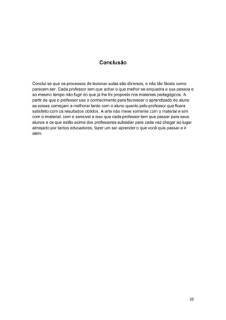 10
Conclusão
Conclui se que os processos de lecionar aulas são diversos, e não tão fáceis como
parecem ser. Cada professor tem que achar o que melhor se enquadra a sua pessoa e
ao mesmo tempo não fugir do que já lhe foi proposto nos materiais pedagógicos. A
partir de que o professor usa o conhecimento para favorecer o aprendizado do aluno
as coisas começam a melhorar tanto com o aluno quanto pelo professor que ficara
satisfeito com os resultados obtidos. A arte não mexe somente com o material e sim
com o imaterial, com o sensível e isso que cada professor tem que passar para seus
alunos e os que estão acima dos professores subsidiar para cada vez chegar ao lugar
almejado por tantos educadores, fazer um ser aprender o que você quis passar e ir
além.
 