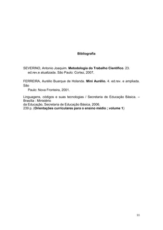 11
Bibliografia
SEVERINO, Antonio Joaquim. Metodologia do Trabalho Científico. 23.
ed.rev.e atualizada. São Paulo: Cortez, 2007.
FERREIRA, Aurélio Buarque de Holanda. Mini Aurélio. 4. ed.rev. e ampliada.
São
Paulo: Nova Fronteira, 2001.
Linguagens, códigos e suas tecnologias / Secretaria de Educação Básica. –
Brasília : Ministério
da Educação, Secretaria de Educação Básica, 2006.
239 p. (Orientações curriculares para o ensino médio ; volume 1)
 