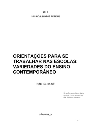 2
2013
ISAC DOS SANTOS PEREIRA
ORIENTAÇÕES PARA SE
TRABALHAR NAS ESCOLAS:
VARIEDADES DO ENSINO
CONTEMPORÂNEO
ITENS (pp.167-179)
SÃO PAULO
Resenha para obtenção de
nota no curso Innovación
con recursos abiertos.
 