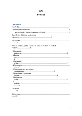 3
2013
Sumário
Conteúdo
Introdução......................................................................................................................... 4
Conhecimentos de artes............................................................................................... 5
Arte, linguagem e aprendizagem significativa.......................................................... 5
Experiências didáticas nas diversas
linguagens.............................................................................5
Proposições.......................................................................................................................
............6
Revisão histórica, Como o ensino de artes se inscreve no contexto
escolar?..............................6
1.1 Pedagogia
tradicional.............................................................................................................6
1.2 Escola
nova.............................................................................................................................
7
1.3 Pedagogia
crítica.....................................................................................................................7
1.4 Tecnicismo...................................................................................................................
...........7
1.5 Sistematizações conceituais e
metodológicas........................................................................7
1.6 Diversidade e pluralidade
cultural..........................................................................................8
1.7 Cotidiano e
mídia....................................................................................................................8
1.8
Opinião........................................................................................................................
...........8
Conclusão..........................................................................................................................
..........10
Bibliografias.......................................................................................................................
..........11
 