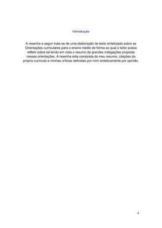 4
Introdução
A resenha a seguir trata se de uma elaboração de texto sintetizada sobre as
Orientações curriculares para o ensino médio de forma ao qual o leitor possa
refletir sobre tal tendo em vista o resumo de grandes indagações proposta
nessas orientações. A resenha esta composta do meu resumo, citações do
próprio currículo e minhas críticas definidas por mim sinteticamente por opinião.
 