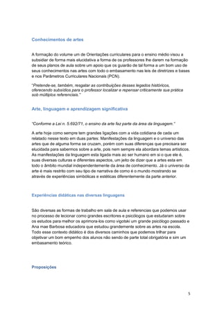 5
Conhecimentos de artes
A formação do volume um de Orientações curriculares para o ensino médio visou a
subsidiar de forma mais elucidativa a forma de os professores lhe darem na formação
de seus planos de aula sobre um apoio que os guiarão de tal forma a um bom uso de
seus conhecimentos nas artes com todo o embasamento nas leis de diretrizes e bases
e nos Parâmetros Curriculares Nacionais (PCN).
“Pretende-se, também, resgatar as contribuições desses legados históricos,
oferecendo subsídios para o professor localizar e repensar criticamente sua prática
sob múltiplos referenciais.”
Arte, linguagem e aprendizagem significativa
“Conforme a Lei n. 5.692/71, o ensino da arte faz parte da área da linguagem.”
A arte hoje como sempre tem grandes ligações com a vida cotidiana de cada um
relatado nesse texto em duas partes: Manifestações da linguagem e o universo das
artes que de alguma forma se cruzam, porém com suas diferenças que precisara ser
elucidada para sabermos sobre a arte, pois nem sempre ela abordara temas artísticos.
As manifestações da linguagem esta ligada mais ao ser humano em si o que ele é,
suas diversas culturas e diferentes aspectos, um jeito de dizer que a artes esta em
todo o âmbito mundial independentemente da área de conhecimento. Já o universo da
arte é mais restrito com seu tipo de narrativa de como é o mundo mostrando se
através de experiências simbólicas e estéticas diferentemente da parte anterior.
Experiências didáticas nas diversas linguagens
São diversas as formas de trabalho em sala de aula e referencias que podemos usar
no processo de lecionar como grandes escritores e psicólogos que estudaram sobre
os estudos para melhor os aprimora-los como vigotski um grande psicólogo passado e
Ana mae Barbosa educadora que estudou grandemente sobre as artes na escola.
Todo esse contexto didático é dos diversos caminhos que podemos trilhar para
objetivar um bom empenho dos alunos não sendo de parte total obrigatória e sim um
embasamento teórico.
Proposições
 