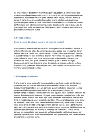 6
As propostas que desde tarde foram feitas pelos educadores é a erradicação dos
professores polivalentes em artes quando se poderia ser colocados educadores com
licenciaturas específicas em cada parte artística: Artes visuais, cênicas, música e
dança. A partir dessa proposição alcançada o ensino artístico poderia ser mais
aproveitado pelos alunos e a arte seria mais valorizada em todo o âmbito escolar em
conformidade com o bom desempenho escolar dos alunos na sala de aula. Algo de
grande precisão seria o material que deveria ser fornecido dando acesso tanto aos
professores quantos aos alunos.
1. Revisão histórica
Como o ensino de artes se inscreve no contexto escolar?
Cada proposta artística deve ser cada vez mais aprimorada e não sendo anulada a
anterior. O ensino da arte é de suma importância na escola pelo simples fato de ter
algo de liberdade interior e ao mesmo tempo o trabalho de um pensamento cognitivo.
A busca histórica por todo o contexto de artes na escola é para que possa cada vez
mais melhorar o ensino e os tornar transparentes as indagações relatadas nos
materiais de apoio para quem venha dar aulas ou quem já exerce a função.
Conhecendo as formas de lecionar artes dos estudos anteriores podemos se fazer
hoje melhor do que ontem tendo sempre como base os primórdios e a partir disso
melhorar os conceitos já escritos.
1.1 Pedagogia tradicional
A arte de certa forma sempre foi menosprezada no currículo escolar sendo ela um
pormenor para estudos em relação aos outros estudos pensado em ter como
extracurricular separada de todo um percurso que um estudante passa nas escolas
para uma vida futura cognitivamente boa. As artes eram encontradas em
conservatórios ou escolas voltadas somente para aquelas áreas sendo de interesse de
quem a desejasse ou conseguisse ingressar nesses estudos mais intensos e não uma
forma de ensino imposta com maior rigor como as demais matérias que formam uma
linha de raciocínio para quem as estudas também. Arte não era tão usada como forma
de expressão e sim uma forma de conhecimento para formações de mãos operaria.
Toda a arte em si era tida como algo somente para as crianças e não por toda uma
vida, como algo que aparecia somente em determinados momentos da vida em que se
achavam convenientes e até mesmo as tornando um utilitarismo. Todo o ensino
sempre era mais voltado para a parte de profissionalização e até discriminados por
algumas classes sociais, eram sem sentimentos pelo que faziam e sem certa liberdade
emocional e cognitiva do aluno.
 