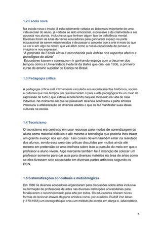 7
1.2 Escola nova
Na escola nova o intuito já esta totalmente voltada ao lado mais importante de uma
vida escolar do aluno, já voltada ao lado emocional, expressivo e da criatividade a ser
apurada nos alunos, inclusive os que tenham algum tipo de deficiência mental.
Diversas foram às lutas de vários educadores para ganharem espaço na parte
educacional de serem reconhecidos e de passar o conceito que a arte é mais do que
se ver e sim algo de dentro que vai além como a nossa capacidade de pensar, e
imaginar e nos expressar.
“A proposta da Escola Nova é reconhecida pela ênfase nos aspectos afetivo e
psicológico do aluno”
Educadores lutaram e conseguiram ir ganhando espaço com o decorrer dos
tempos como a Universidade Federal da Bahia que cria, em 1956, o primeiro
curso de ensino superior de Dança no Brasil.
1.3 Pedagogia crítica
A pedagogia crítica está intimamente vinculada aos acontecimentos históricos, sociais
e culturais que nos tempos em que marcaram o país a arte pedagógica foi um meio de
expressão de tudo o que estava acontecendo naquele momento na vida de casa
individuo. No momento em que se passavam diversos confrontos a parte artística
introduziu a alfabetização de diversos adultos o que os fez manifestar suas ideias
culturais na escola.
1.4 Tecnicismo
O tecnicismo era centrado em usar recursos para modos de aprendizagem do
aluno como material didático e até mesmo a tecnologia que poderia lhes trazer
um grande avanço nos estudos. Tais coisas devem também estar na realidade
dos alunos, sendo essa uma das criticas discutidas por muitos ainda até
mesmo em pretensão de uma melhora sobre isso a questão do meio em que o
professor e aluno vivem. Algo marcante também foi à intenção de colocar um
professor somente para dar aula para diversas matérias na área de artes como
se eles tivessem sido capacitado em diversas partes artísticas segundo os
PCN.
1.5 Sistematizações conceituais e metodológicas
Em 1980 os diversos educadores organizaram para discussões sobre artes inclusive
na formação de professores de artes nas diversas instituições universitárias para
fortalecerem o reconhecimento pela arte por todos. Os educadores criaram novas
formas de lecionar através da parte artística como, por exemplo, Rudolf Von laban
(1879-1958) um coreógrafo que criou um método de escrita em dança o, labanotation.
 