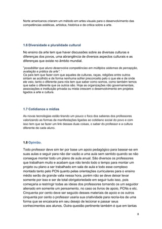 8
Norte americanos criaram um método em artes visuais para o desenvolvimento das
competências estéticas, artística, histórica e de critica sobre a arte.
1.6 Diversidade e pluralidade cultural
No ensino da arte tem que haver discussões sobre as diversas culturas e
diferenças dos povos, uma abrangência de diversos aspectos culturais e as
diferenças que existe no âmbito mundial.
“possibilitar que aluno desenvolva competências em múltiplos sistemas de percepção,
avaliação e prática da arte”. ’
Ca país tem que fazer com que aqueles de culturas, raças, religiões entre outros
sintam se acolhido e de forma nenhuma sofrer preconceito pelo o que ele e de onde
ele veio, tanto o diferente para nós tem que saber como somos, como também temos
que sabe o diferente que os outros são. Hoje as organizações não governamentais,
associações e instituição privada ou mista crescem o desenvolvimento em projetos
ligados a arte e cultura.
1.7 Cotidianos e mídias
As novas tecnologias estão tirando um pouco o foco dos saberes dos professores
valorizando as formas de manifestações ligadas ao cotidiano social do povo e com
isso tem que se fazer um link dessas duas coisas, o saber do professor e a cultura
diferente de cada aluno.
1.8 Opinião.
Todo professor deve sim ter por base um apoio pedagógico para basear-se em
suas aulas e seguir para não dar vazão a uma aula sem sentido quando se não
consegue montar todo um plano de aula anual. São diversos os professores
que trabalham muito e acabam que não tendo todo o tempo para montar um
projeto ou plano a ser trabalhado em sala de aula e todo esse complexo
montado tanto pelo PCN quanto pelas orientações curriculares para o ensino
médio serão de grande valia nessa hora, porém não se deve deixar levar
somente por isso e ser de total obrigatoriedade em seguir tudo isso, pois
começaria a restringir todas as ideias dos professores tornando os um seguidor
alienado em somente um pensamento, no caso os livros de apoio, PCNs e etc.
Cinquenta por cento deve ser seguido desses materiais de apoio e os outros
cinquenta por cento o professor usaria sua criatividade para recria-los de uma
forma que se encaixaria em seu desejo de lecionar e passar seus
conhecimentos aos alunos. Outra questão pertinente também é que em tantas
 