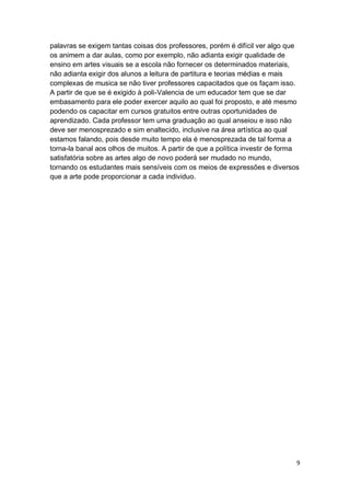 9
palavras se exigem tantas coisas dos professores, porém é difícil ver algo que
os animem a dar aulas, como por exemplo, não adianta exigir qualidade de
ensino em artes visuais se a escola não fornecer os determinados materiais,
não adianta exigir dos alunos a leitura de partitura e teorias médias e mais
complexas de musica se não tiver professores capacitados que os façam isso.
A partir de que se é exigido à poli-Valencia de um educador tem que se dar
embasamento para ele poder exercer aquilo ao qual foi proposto, e até mesmo
podendo os capacitar em cursos gratuitos entre outras oportunidades de
aprendizado. Cada professor tem uma graduação ao qual anseiou e isso não
deve ser menosprezado e sim enaltecido, inclusive na área artística ao qual
estamos falando, pois desde muito tempo ela é menosprezada de tal forma a
torna-la banal aos olhos de muitos. A partir de que a política investir de forma
satisfatória sobre as artes algo de novo poderá ser mudado no mundo,
tornando os estudantes mais sensíveis com os meios de expressões e diversos
que a arte pode proporcionar a cada individuo.
 