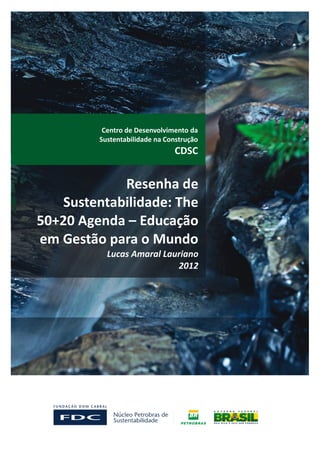 Centro de Desenvolvimento da
         Sustentabilidade na Construção
                               CDSC


             Resenha de
    Sustentabilidade: The
50+20 Agenda – Educação
em Gestão para o Mundo
           Lucas Amaral Lauriano
                           2012
 