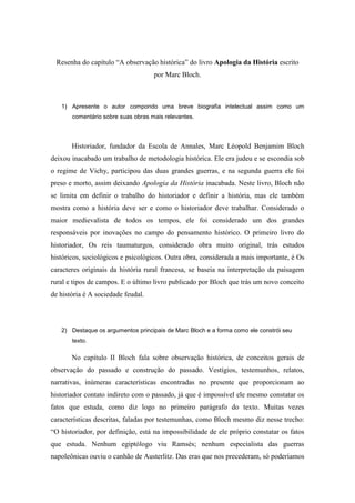 Resenha do capítulo “A observação histórica” do livro Apologia da História escrito
                                    por Marc Bloch.



   1) Apresente o autor compondo uma breve biografia intelectual assim como um
       comentário sobre suas obras mais relevantes.



       Historiador, fundador da Escola de Annales, Marc Léopold Benjamim Bloch
deixou inacabado um trabalho de metodologia histórica. Ele era judeu e se escondia sob
o regime de Vichy, participou das duas grandes guerras, e na segunda guerra ele foi
preso e morto, assim deixando Apologia da História inacabada. Neste livro, Bloch não
se limita em definir o trabalho do historiador e definir a história, mas ele também
mostra como a história deve ser e como o historiador deve trabalhar. Considerado o
maior medievalista de todos os tempos, ele foi considerado um dos grandes
responsáveis por inovações no campo do pensamento histórico. O primeiro livro do
historiador, Os reis taumaturgos, considerado obra muito original, trás estudos
históricos, sociológicos e psicológicos. Outra obra, considerada a mais importante, é Os
caracteres originais da história rural francesa, se baseia na interpretação da paisagem
rural e tipos de campos. E o último livro publicado por Bloch que trás um novo conceito
de história é A sociedade feudal.



   2) Destaque os argumentos principais de Marc Bloch e a forma como ele constrói seu
       texto.

       No capítulo II Bloch fala sobre observação histórica, de conceitos gerais de
observação do passado e construção do passado. Vestígios, testemunhos, relatos,
narrativas, inúmeras características encontradas no presente que proporcionam ao
historiador contato indireto com o passado, já que é impossível ele mesmo constatar os
fatos que estuda, como diz logo no primeiro parágrafo do texto. Muitas vezes
características descritas, faladas por testemunhas, como Bloch mesmo diz nesse trecho:
“O historiador, por definição, está na impossibilidade de ele próprio constatar os fatos
que estuda. Nenhum egiptólogo viu Ramsés; nenhum especialista das guerras
napoleônicas ouviu o canhão de Austerlitz. Das eras que nos precederam, só poderíamos
 