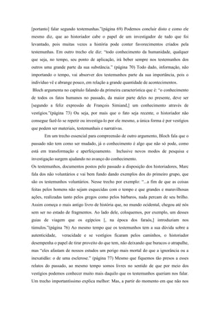 [portanto] falar segundo testemunhas.”(página 69) Podemos concluir disto e como ele
mesmo diz, que ao historiador cabe o papel de um investigador de tudo que foi
levantado, pois muitas vezes a história pode conter favorecimentos criados pela
testemunhas. Em outro trecho ele diz: “todo conhecimento da humanidade, qualquer
que seja, no tempo, seu ponto de aplicação, irá beber sempre nos testemunhos dos
outros uma grande parte da sua substância.” (página 70) Todo dado, informação, não
importando o tempo, vai absorver dos testemunhos parte da sua importância, pois o
indivíduo vê e abrange pouco, em relação a grande quantidade de acontecimentos.
Bloch argumenta no capítulo falando da primeira característica que é: “o conhecimento
de todos os fatos humanos no passado, da maior parte deles no presente, deve ser
[segundo a feliz expressão de François Simiand,] um conhecimento através de
vestígios.”(página 73) Ou seja, por mais que o fato seja recente, o historiador não
consegue fazê-lo se repetir ou investiga-lo por ele mesmo, a única forma é por vestígios
que podem ser materiais, testemunhais e narrativas.
       Em um trecho essencial para compreensão de outro argumento, Bloch fala que o
passado não tem como ser mudado, já o conhecimento é algo que não só pode, como
está em transformação e aperfeiçoamento.       Inclusive novos modos de pesquisa e
investigação surgem ajudando no avanço do conhecimento.
Os testemunhos, documentos postos pelo passado a disposição dos historiadores, Marc
fala dos não voluntários e vai bem fundo dando exemplos dos do primeiro grupo, que
são os testemunhos voluntários. Nesse trecho por exemplo: “...a fim de que as coisas
feitas pelos homens não sejam esquecidas com o tempo e que grandes e maravilhosas
ações, realizadas tanto pelos gregos como pelos bárbaros, nada percam de seu brilho.
Assim começa o mais antigo livro de história que, no mundo ocidental, chegou até nós
sem ser no estado de fragmentos. Ao lado dele, coloquemos, por exemplo, um desses
guias de viagem que os egípcios [, na época dos faraós,] introduziam nos
túmulos.”(página 76) Ao mesmo tempo que os testemunhos tem a sua dúvida sobre a
autenticidade,   veracidade e se vestígios ficaram pelos caminhos, o historiador
desempenha o papel de tirar proveito do que tem, não deixando que buracos o atrapalhe,
mas “eles afastam de nossos estudos um perigo mais mortal do que a ignorância ou a
inexatidão: o de uma esclerose.” (página 77) Mesmo que fiquemos tão presos a esses
relatos do passado, ao mesmo tempo somos livres no sentido de que por meio dos
vestígios podemos conhecer muito mais daquilo que os testemunhos queriam nos falar.
Um trecho importantíssimo explica melhor: Mas, a partir do momento em que não nos
 
