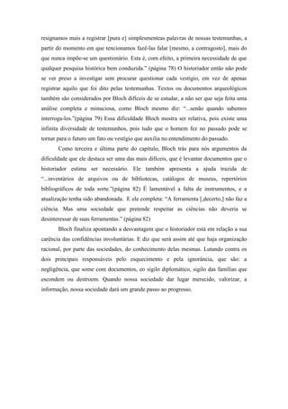 resignamos mais a registrar [pura e] simplesmenteas palavras de nossas testemunhas, a
partir do momento em que tencionamos fazê-las falar [mesmo, a contragosto], mais do
que nunca impõe-se um questionário. Esta é, com efeito, a primeira necessidade de que
qualquer pesquisa histórica bem conduzida.” (página 78) O historiador então não pode
se ver preso a investigar sem procurar questionar cada vestígio, em vez de apenas
registrar aquilo que foi dito pelas testemunhas. Textos ou documentos arqueológicos
também são considerados por Bloch difíceis de se estudar, a não ser que seja feita uma
análise completa e minuciosa, como Bloch mesmo diz: “...senão quando sabemos
interroga-los.”(página 79) Essa dificuldade Bloch mostra ser relativa, pois existe uma
infinita diversidade de testemunhos, pois tudo que o homem fez no passado pode se
tornar para o futuro um fato ou vestígio que auxilia no entendimento do passado.
       Como terceira e última parte do capítulo, Bloch trás para nós argumentos da
dificuldade que ele destaca ser uma das mais difíceis, que é levantar documentos que o
historiador estima ser necessário. Ele também apresenta a ajuda trazida de
“...inventários de arquivos ou de bibliotecas, catálogos de museus, repertórios
bibliográficos de toda sorte.”(página 82) É lamentável a falta de instrumentos, e a
atualização tenha sido abandonada. E ele completa: “A ferramenta [,decerto,] não faz a
ciência. Mas uma sociedade que pretende respeitar as ciências não deveria se
desinteressar de suas ferramentas.” (página 82)
       Bloch finaliza apontando a desvantagem que o historiador está em relação a sua
carência das confidências involuntárias. E diz que será assim até que haja organização
racional, por parte das sociedades, do conhecimento delas mesmas. Lutando contra os
dois principais responsáveis pelo esquecimento e pela ignorância, que são: a
negligência, que some com documentos, eo sigilo diplomático, sigilo das famílias que
escondem ou destroem. Quando nossa sociedade dar lugar merecido, valorizar, a
informação, nossa sociedade dará um grande passo ao progresso.
 