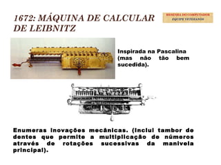 1672: MÁQUINA DE CALCULAR
DE LEIBNITZ
Inspirada na Pascalina
(mas não tão bem
sucedida).
Enumeras inovações mecânicas. (Inclui tambor de
dentes que permite a multiplicação de números
através de rotações sucessivas da manivela
principal).
10
RESENHA DO COMPUTADOR
EQUIPE VETERANOS
 