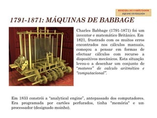 1791-1871: MÁQUINAS DE BABBAGE
Charles Babbage (1791-1871) foi um
inventor e matemático Britânico. Em
1821, frustrado com os muitos erros
encontrados nos cálculos manuais,
começou a pensar em formas de
efectuar cálculos com recurso a
dispositivos mecânicos. Esta situação
levou-o a desenhar um conjunto de
“motores” de calculo aritmético e
“computacional”.
Em 1833 constrói a “analytical engine”, antepassado dos computadores.
Era programada por cartões perfurados, tinha "memória" e um
processador (designado moinho).
11
RESENHA DO COMPUTADOR
EQUIPE VETERANOS
 