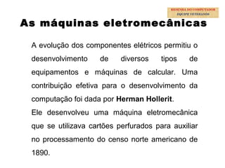 13
As máquinas eletromecânicas
A evolução dos componentes elétricos permitiu o
desenvolvimento de diversos tipos de
equipamentos e máquinas de calcular. Uma
contribuição efetiva para o desenvolvimento da
computação foi dada por Herman Hollerit.
Ele desenvolveu uma máquina eletromecânica
que se utilizava cartões perfurados para auxiliar
no processamento do censo norte americano de
1890.
RESENHA DO COMPUTADOR
EQUIPE VETERANOS
 