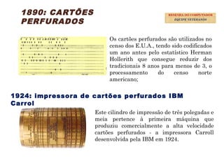 14
1890: CARTÕES
PERFURADOS
Os cartões perfurados são utilizados no
censo dos E.U.A., tendo sido codificados
um ano antes pelo estatístico Herman
Hollerith que consegue reduzir dos
tradicionais 8 anos para menos de 3, o
processamento do censo norte
americano;
1924: impressora de cartões perfurados IBM
Carrol
Este cilindro de impressão de três polegadas e
meia pertence à primeira máquina que
produziu comercialmente a alta velocidade
cartões perfurados - a impressora Carroll
desenvolvida pela IBM em 1924.
RESENHA DO COMPUTADOR
EQUIPE VETERANOS
 