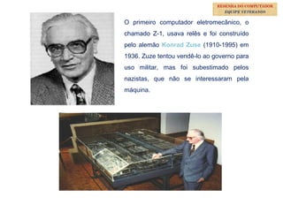 15
O primeiro computador eletromecânico, o
chamado Z-1, usava relês e foi construído
pelo alemão Konrad Zuse (1910-1995) em
1936. Zuze tentou vendê-lo ao governo para
uso militar, mas foi subestimado pelos
nazistas, que não se interessaram pela
máquina.
RESENHA DO COMPUTADOR
EQUIPE VETERANOS
 