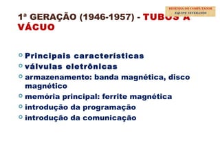 1ª GERAÇÃO (1946-1957) - TUBOS A
VÁCUO
 Principais características
 válvulas eletrônicas
 armazenamento: banda magnética, disco
magnético
 memória principal: ferrite magnética
 introdução da programação
 introdução da comunicação
17
RESENHA DO COMPUTADOR
EQUIPE VETERANOS
 