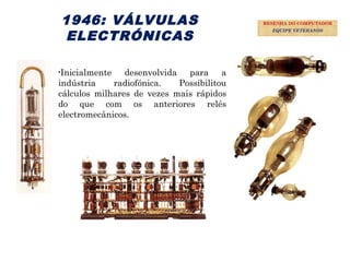 18
1946: VÁLVULAS
ELECTRÓNICAS
•Inicialmente desenvolvida para a
indústria radiofónica. Possibilitou
cálculos milhares de vezes mais rápidos
do que com os anteriores relés
electromecânicos.
RESENHA DO COMPUTADOR
EQUIPE VETERANOS
 