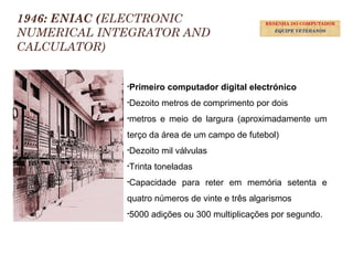 19
1946: ENIAC (ELECTRONIC
NUMERICAL INTEGRATOR AND
CALCULATOR)
•Primeiro computador digital electrónico
•Dezoito metros de comprimento por dois
•metros e meio de largura (aproximadamente um
terço da área de um campo de futebol)
•Dezoito mil válvulas
•Trinta toneladas
•Capacidade para reter em memória setenta e
quatro números de vinte e três algarismos
•5000 adições ou 300 multiplicações por segundo.
RESENHA DO COMPUTADOR
EQUIPE VETERANOS
 