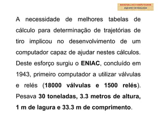 20
A necessidade de melhores tabelas de
cálculo para determinação de trajetórias de
tiro implicou no desenvolvimento de um
computador capaz de ajudar nestes cálculos.
Deste esforço surgiu o ENIAC, concluído em
1943, primeiro computador a utilizar válvulas
e relés (18000 válvulas e 1500 relés).
Pesava 30 toneladas, 3.3 metros de altura,
1 m de lagura e 33.3 m de comprimento.
RESENHA DO COMPUTADOR
EQUIPE VETERANOS
 