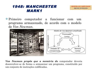 1948: MANCHESTER
MARK1
 Primeiro computador a funcionar com um
programa armazenado, de acordo com o modelo
de Von Newman.
Von Newman propôs que a memória do computador deveria
desenvolver-se de forma a armazenar um programa, constituído por
um conjunto de instruções codificadas.
21
RESENHA DO COMPUTADOR
EQUIPE VETERANOS
 