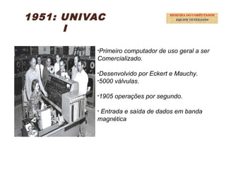 22
1951: UNIVAC
I
•Primeiro computador de uso geral a ser
Comercializado.
•Desenvolvido por Eckert e Mauchy.
•5000 válvulas.
•1905 operações por segundo.
• Entrada e saída de dados em banda
magnética
RESENHA DO COMPUTADOR
EQUIPE VETERANOS
 