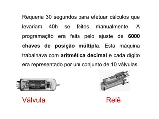 23
Requeria 30 segundos para efetuar cálculos que
levariam 40h se feitos manualmente. A
programação era feita pelo ajuste de 6000
chaves de posição múltipla. Esta máquina
trabalhava com aritmética decimal e cada dígito
era representado por um conjunto de 10 válvulas.
Válvula Relê
 