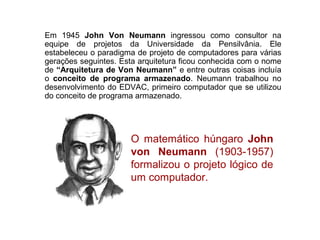 24
Em 1945 John Von Neumann ingressou como consultor na
equipe de projetos da Universidade da Pensilvânia. Ele
estabeleceu o paradigma de projeto de computadores para várias
gerações seguintes. Esta arquitetura ficou conhecida com o nome
de “Arquitetura de Von Neumann” e entre outras coisas incluía
o conceito de programa armazenado. Neumann trabalhou no
desenvolvimento do EDVAC, primeiro computador que se utilizou
do conceito de programa armazenado.
O matemático húngaro John
von Neumann (1903-1957)
formalizou o projeto lógico de
um computador.
 
