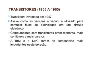 27
TRANSISTORES (1955 A 1965)
 Transistor: Inventado em 1947;
 Assim como as válvulas à vácuo, é utilizado para
controlar fluxo de eletricidade em um circuito
eletrônico.
 Computadores com transistores eram menores, mais
confiáveis e mais baratos.
 A IBM e a DEC foram as companhias mais
importantes nesta geração.
 