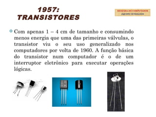 1957:
TRANSISTORES
 Com apenas 1 – 4 cm de tamanho e consumindo
menos energia que uma das primeiras válvulas, o
transistor viu o seu uso generalizado nos
computadores por volta de 1960. A função básica
do transistor num computador é o de um
interruptor eletrônico para executar operações
lógicas.
28
RESENHA DO COMPUTADOR
EQUIPE VETERANOS
 