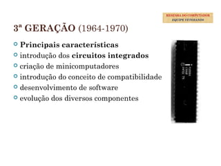 3ª GERAÇÃO (1964-1970)
 Principais características
 introdução dos circuitos integrados
 criação de minicomputadores
 introdução do conceito de compatibilidade
 desenvolvimento de software
 evolução dos diversos componentes
29
RESENHA DO COMPUTADOR
EQUIPE VETERANOS
 