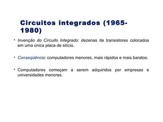 30
 Invenção do Circuito Integrado: dezenas de transistores colocados
em uma única placa de silício.
 Conseqüência: computadores menores, mais rápidos e mais baratos.
 Computadores começam a serem adquiridos por empresas e
universidades menores.
Circuitos integrados (1965-
1980)
 