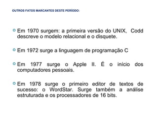 31
OUTROS FATOS MARCANTES DESTE PERÍODO:
 Em 1970 surgem: a primeira versão do UNIX, Codd
descreve o modelo relacional e o disquete.
 Em 1972 surge a linguagem de programação C
 Em 1977 surge o Apple II. É o início dos
computadores pessoais.
 Em 1978 surge o primeiro editor de textos de
sucesso: o WordStar. Surge também a análise
estruturada e os processadores de 16 bits.
 