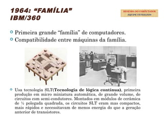 1964: “FAMÍLIA”
IBM/360
 Primeira grande “família” de computadores.
 Compatibilidade entre máquinas da família.
 Usa tecnologia SLT(Tecnologia de lógica contínua), primeira
produção em micro miniatura automática, de grande volume, de
circuitos com semi-condutores. Montados em módulos de cerâmica
de ½ polegada quadrada, os circuitos SLT eram mas compactos,
mais rápidos e necessitavam de menos energia do que a geração
anterior de transistores.
32
RESENHA DO COMPUTADOR
EQUIPE VETERANOS
 