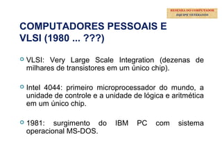 35
COMPUTADORES PESSOAIS E
VLSI (1980 ... ???)
 VLSI: Very Large Scale Integration (dezenas de
milhares de transistores em um único chip).
 Intel 4044: primeiro microprocessador do mundo, a
unidade de controle e a unidade de lógica e aritmética
em um único chip.
 1981: surgimento do IBM PC com sistema
operacional MS-DOS.
RESENHA DO COMPUTADOR
EQUIPE VETERANOS
 