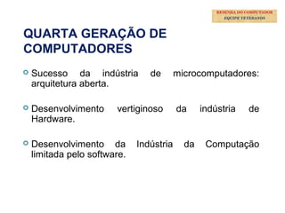 36
 Sucesso da indústria de microcomputadores:
arquitetura aberta.
 Desenvolvimento vertiginoso da indústria de
Hardware.
 Desenvolvimento da Indústria da Computação
limitada pelo software.
QUARTA GERAÇÃO DE
COMPUTADORES
RESENHA DO COMPUTADOR
EQUIPE VETERANOS
 